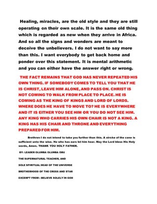 Healing, miracles, are the old style and they are still
operating on their own scale. It is the same old thing
which is regarded as new when they arrive in Africa.
And so all the signs and wonders are meant to
deceive the unbelievers. I do not want to say more
than this. I want everybody to get back home and
ponder over this statement. It is mental arithmetic
and you can either have the answer right or wrong.
THE FACT REMAINS THAT GOD HAS NEVER REPEATED HIS
OWN THING. IF SOMEBODY COMES TO TELL YOU THAT HE
IS CHRIST, LEAVE HIM ALONE, AND PASS ON. CHRIST IS
NOT COMING TO WALK FROM PLACE TO PLACE. HE IS
COMING AS THE KING OF KINGS AND LORD OF LORDS.
WHERE DOES HE HAVE TO MOVE TO? HE IS EVERYWHERE
AND IT IS EITHER YOU SEE HIM OR YOU DO NOT SEE HIM.
ANY KING WHO CARRIES HIS OWN CHAIR IS NOT A KING. A
KING HAS HIS CHAIR AND THRONE AND EVERYTHING
PREPARED FOR HIM.
Brethren I do not intend to take you further than this. A stroke of the cane is
sufficient unto the wise. He who has ears let him hear. May the Lord bless His Holy
words, Amen. THANK YOU HOLY FATHER.
BY: LEADER OLUMBA OLUMBA OBU
THE SUPERNATURAL TEACHER, AND
SOLE SPIRITUAL HEAD OF THE UNIVERSE
BROTHERHOOD OF THE CROSS AND STAR
EXCERPT FROM : BELIEVE SOLELY IN GOD
 