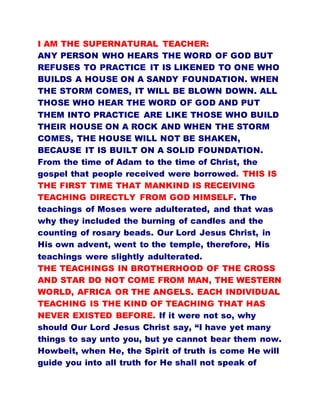 I AM THE SUPERNATURAL TEACHER:
ANY PERSON WHO HEARS THE WORD OF GOD BUT
REFUSES TO PRACTICE IT IS LIKENED TO ONE WHO
BUILDS A HOUSE ON A SANDY FOUNDATION. WHEN
THE STORM COMES, IT WILL BE BLOWN DOWN. ALL
THOSE WHO HEAR THE WORD OF GOD AND PUT
THEM INTO PRACTICE ARE LIKE THOSE WHO BUILD
THEIR HOUSE ON A ROCK AND WHEN THE STORM
COMES, THE HOUSE WILL NOT BE SHAKEN,
BECAUSE IT IS BUILT ON A SOLID FOUNDATION.
From the time of Adam to the time of Christ, the
gospel that people received were borrowed. THIS IS
THE FIRST TIME THAT MANKIND IS RECEIVING
TEACHING DIRECTLY FROM GOD HIMSELF. The
teachings of Moses were adulterated, and that was
why they included the burning of candles and the
counting of rosary beads. Our Lord Jesus Christ, in
His own advent, went to the temple, therefore, His
teachings were slightly adulterated.
THE TEACHINGS IN BROTHERHOOD OF THE CROSS
AND STAR DO NOT COME FROM MAN, THE WESTERN
WORLD, AFRICA OR THE ANGELS. EACH INDIVIDUAL
TEACHING IS THE KIND OF TEACHING THAT HAS
NEVER EXISTED BEFORE. If it were not so, why
should Our Lord Jesus Christ say, “I have yet many
things to say unto you, but ye cannot bear them now.
Howbeit, when He, the Spirit of truth is come He will
guide you into all truth for He shall not speak of
 