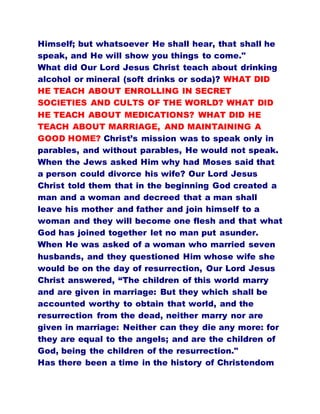 Himself; but whatsoever He shall hear, that shall he
speak, and He will show you things to come."
What did Our Lord Jesus Christ teach about drinking
alcohol or mineral (soft drinks or soda)? WHAT DID
HE TEACH ABOUT ENROLLING IN SECRET
SOCIETIES AND CULTS OF THE WORLD? WHAT DID
HE TEACH ABOUT MEDICATIONS? WHAT DID HE
TEACH ABOUT MARRIAGE, AND MAINTAINING A
GOOD HOME? Christ’s mission was to speak only in
parables, and without parables, He would not speak.
When the Jews asked Him why had Moses said that
a person could divorce his wife? Our Lord Jesus
Christ told them that in the beginning God created a
man and a woman and decreed that a man shall
leave his mother and father and join himself to a
woman and they will become one flesh and that what
God has joined together let no man put asunder.
When He was asked of a woman who married seven
husbands, and they questioned Him whose wife she
would be on the day of resurrection, Our Lord Jesus
Christ answered, “The children of this world marry
and are given in marriage: But they which shall be
accounted worthy to obtain that world, and the
resurrection from the dead, neither marry nor are
given in marriage: Neither can they die any more: for
they are equal to the angels; and are the children of
God, being the children of the resurrection."
Has there been a time in the history of Christendom
 