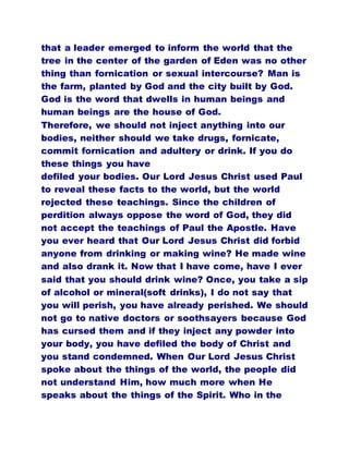 that a leader emerged to inform the world that the
tree in the center of the garden of Eden was no other
thing than fornication or sexual intercourse? Man is
the farm, planted by God and the city built by God.
God is the word that dwells in human beings and
human beings are the house of God.
Therefore, we should not inject anything into our
bodies, neither should we take drugs, fornicate,
commit fornication and adultery or drink. If you do
these things you have
defiled your bodies. Our Lord Jesus Christ used Paul
to reveal these facts to the world, but the world
rejected these teachings. Since the children of
perdition always oppose the word of God, they did
not accept the teachings of Paul the Apostle. Have
you ever heard that Our Lord Jesus Christ did forbid
anyone from drinking or making wine? He made wine
and also drank it. Now that I have come, have I ever
said that you should drink wine? Once, you take a sip
of alcohol or mineral(soft drinks), I do not say that
you will perish, you have already perished. We should
not go to native doctors or soothsayers because God
has cursed them and if they inject any powder into
your body, you have defiled the body of Christ and
you stand condemned. When Our Lord Jesus Christ
spoke about the things of the world, the people did
not understand Him, how much more when He
speaks about the things of the Spirit. Who in the
 