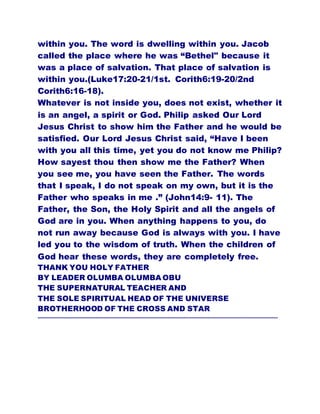 within you. The word is dwelling within you. Jacob
called the place where he was “Bethel" because it
was a place of salvation. That place of salvation is
within you.(Luke17:20-21/1st. Corith6:19-20/2nd
Corith6:16-18).
Whatever is not inside you, does not exist, whether it
is an angel, a spirit or God. Philip asked Our Lord
Jesus Christ to show him the Father and he would be
satisfied. Our Lord Jesus Christ said, “Have I been
with you all this time, yet you do not know me Philip?
How sayest thou then show me the Father? When
you see me, you have seen the Father. The words
that I speak, I do not speak on my own, but it is the
Father who speaks in me .” (John14:9- 11). The
Father, the Son, the Holy Spirit and all the angels of
God are in you. When anything happens to you, do
not run away because God is always with you. I have
led you to the wisdom of truth. When the children of
God hear these words, they are completely free.
THANK YOU HOLY FATHER
BY LEADER OLUMBA OLUMBA OBU
THE SUPERNATURAL TEACHER AND
THE SOLE SPIRITUAL HEAD OF THE UNIVERSE
BROTHERHOOD OF THE CROSS AND STAR
………………………………………………………………………………………………………………………………………
 