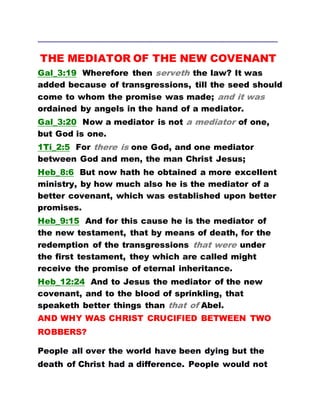 ………………………………………………………………………………………………………………………………………
THE MEDIATOR OF THE NEW COVENANT
Gal_3:19 Wherefore then serveth the law? It was
added because of transgressions, till the seed should
come to whom the promise was made; and it was
ordained by angels in the hand of a mediator.
Gal_3:20 Now a mediator is not a mediator of one,
but God is one.
1Ti_2:5 For there is one God, and one mediator
between God and men, the man Christ Jesus;
Heb_8:6 But now hath he obtained a more excellent
ministry, by how much also he is the mediator of a
better covenant, which was established upon better
promises.
Heb_9:15 And for this cause he is the mediator of
the new testament, that by means of death, for the
redemption of the transgressions that were under
the first testament, they which are called might
receive the promise of eternal inheritance.
Heb_12:24 And to Jesus the mediator of the new
covenant, and to the blood of sprinkling, that
speaketh better things than that of Abel.
AND WHY WAS CHRIST CRUCIFIED BETWEEN TWO
ROBBERS?
People all over the world have been dying but the
death of Christ had a difference. People would not
 