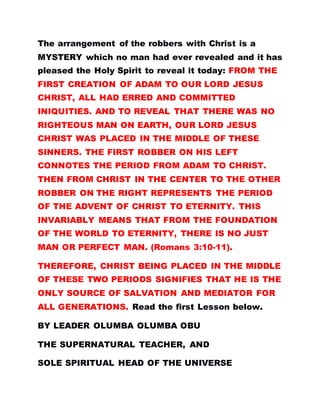The arrangement of the robbers with Christ is a
MYSTERY which no man had ever revealed and it has
pleased the Holy Spirit to reveal it today: FROM THE
FIRST CREATION OF ADAM TO OUR LORD JESUS
CHRIST, ALL HAD ERRED AND COMMITTED
INIQUITIES. AND TO REVEAL THAT THERE WAS NO
RIGHTEOUS MAN ON EARTH, OUR LORD JESUS
CHRIST WAS PLACED IN THE MIDDLE OF THESE
SINNERS. THE FIRST ROBBER ON HIS LEFT
CONNOTES THE PERIOD FROM ADAM TO CHRIST.
THEN FROM CHRIST IN THE CENTER TO THE OTHER
ROBBER ON THE RIGHT REPRESENTS THE PERIOD
OF THE ADVENT OF CHRIST TO ETERNITY. THIS
INVARIABLY MEANS THAT FROM THE FOUNDATION
OF THE WORLD TO ETERNITY, THERE IS NO JUST
MAN OR PERFECT MAN. (Romans 3:10-11).
THEREFORE, CHRIST BEING PLACED IN THE MIDDLE
OF THESE TWO PERIODS SIGNIFIES THAT HE IS THE
ONLY SOURCE OF SALVATION AND MEDIATOR FOR
ALL GENERATIONS. Read the first Lesson below.
BY LEADER OLUMBA OLUMBA OBU
THE SUPERNATURAL TEACHER, AND
SOLE SPIRITUAL HEAD OF THE UNIVERSE
 