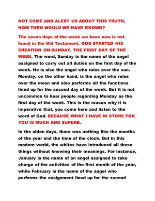 NOT COME AND ALERT US ABOUT THIS TRUTH,
HOW THEN WOULD WE HAVE KNOWN?
The seven days of the week we have now is not
found in the Old Testament. GOD STARTED HIS
CREATION ON SUNDAY, THE FIRST DAY OF THE
WEEK. The word, Sunday is the name of the angel
assigned to carry out all duties on the first day of the
week. He is also the angel who rules over the sun.
Monday, on the other hand, is the angel who rules
over the moon and also performs all the functions
lined up for the second day of the week. But it is not
uncommon to hear people regarding Monday as the
first day of the week. This is the reason why it is
imperative that, you come here and listen to the
word of God. BECAUSE WHAT I HAVE IN STORE FOR
YOU IS MUCH AND SUPERB.
In the olden days, there was nothing like the months
of the year and the time of the clock. But in this
modern world, the whites have introduced all these
things without knowing their meanings. For instance,
January is the name of an angel assigned to take
charge of the activities of the first month of the year,
while February is the name of the angel who
performs the assignment lined up for the second
 