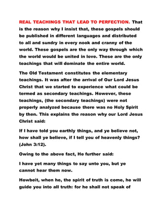REAL TEACHINGS THAT LEAD TO PERFECTION. That
is the reason why I insist that, these gospels should
be published in different languages and distributed
to all and sundry in every nook and cranny of the
world. These gospels are the only way through which
the world would be united in love. These are the only
teachings that will dominate the entire world.
The Old Testament constitutes the elementary
teachings. It was after the arrival of Our Lord Jesus
Christ that we started to experience what could be
termed as secondary teachings. However, these
teachings, (the secondary teachings) were not
properly analyzed because there was no Holy Spirit
by then. This explains the reason why our Lord Jesus
Christ said:
If I have told you earthly things, and ye believe not,
how shall ye believe, if I tell you of heavenly things?
(John 3:12).
Owing to the above fact, He further said:
I have yet many things to say unto you, but ye
cannot hear them now.
Howbeit, when he, the spirit of truth is come, he will
guide you into all truth: for he shall not speak of
 
