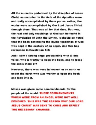 All the miracles performed by the disciples of Jesus
Christ as recorded in the Acts of the Apostles were
not really accomplished by them per se, rather, the
works were accomplished by Our Lord Jesus Christ
through them. That was all for that time. But now,
the real and only teachings of God can be found in
the Revelation of John the Divine. It should be noted
that the book containing the divine teachings of God
was kept in the custody of an angel. And this has
reverence in Revelation 5:2:
And I saw a strong angel proclaiming with a loud
voice, who is worthy to open the book, and to loose
the seals there of?
However, there was none in heaven or on earth or
under the earth who was worthy to open the book
and look into it.
Moses was given some commandments for the
people of the world. THESE COMMANDMENTS
WHICH WERE FROM AN ANGEL WERE NOT WELL
DESIGNED. THIS WAS THE REASON WHY OUR LORD
JESUS CHRIST WAS SENT TO COME AND EFFECT
THE NECESSARY CHANGES.
 