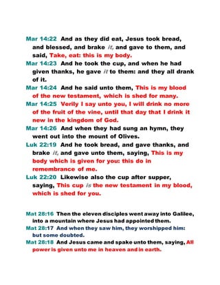 Mar 14:22 And as they did eat, Jesus took bread,
and blessed, and brake it, and gave to them, and
said, Take, eat: this is my body.
Mar 14:23 And he took the cup, and when he had
given thanks, he gave it to them: and they all drank
of it.
Mar 14:24 And he said unto them, This is my blood
of the new testament, which is shed for many.
Mar 14:25 Verily I say unto you, I will drink no more
of the fruit of the vine, until that day that I drink it
new in the kingdom of God.
Mar 14:26 And when they had sung an hymn, they
went out into the mount of Olives.
Luk 22:19 And he took bread, and gave thanks, and
brake it, and gave unto them, saying, This is my
body which is given for you: this do in
remembrance of me.
Luk 22:20 Likewise also the cup after supper,
saying, This cup is the new testament in my blood,
which is shed for you.
Mat 28:16 Then the eleven disciples went away into Galilee,
into a mountain where Jesus had appointed them.
Mat 28:17 And when they saw him, they worshipped him:
but some doubted.
Mat 28:18 And Jesus came and spake unto them, saying, All
power is given unto me in heaven and in earth.
 