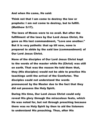And when He came, He said:
Think not that I am come to destroy the law or
prophets: I am not come to destroy, but to fulfill.
(Matthew 5:17).
The laws of Moses were to no avail. But after the
fulfillment of the laws by Our Lord Jesus Christ, He
gave as His last commandment, "Love one another."
But it is very pathetic that up till now, none is
prepared to abide by the said law (commandment) of
Our Lord Jesus Christ.
None of the disciples of Our Lord Jesus Christ kept
to the words of the master while He (Christ) was still
on earth. That was the reason He told them that,
they (His disciples) would not be able to practise His
teachings until the arrival of the Comforter. The
disciples could not understand the words
pronounced by the Master due to the fact that they
did not possess the Holy Spirit.
During His time, Our Lord Jesus Christ could only
reveal His glory through the miraculous feats, which
He was noted for, but not through preaching because
there was no Holy Spirit by then to aid the listeners
to understand His preaching. Thus, after His
 