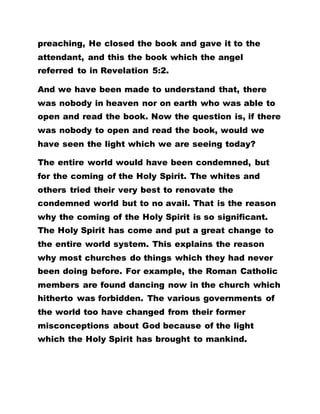 preaching, He closed the book and gave it to the
attendant, and this the book which the angel
referred to in Revelation 5:2.
And we have been made to understand that, there
was nobody in heaven nor on earth who was able to
open and read the book. Now the question is, if there
was nobody to open and read the book, would we
have seen the light which we are seeing today?
The entire world would have been condemned, but
for the coming of the Holy Spirit. The whites and
others tried their very best to renovate the
condemned world but to no avail. That is the reason
why the coming of the Holy Spirit is so significant.
The Holy Spirit has come and put a great change to
the entire world system. This explains the reason
why most churches do things which they had never
been doing before. For example, the Roman Catholic
members are found dancing now in the church which
hitherto was forbidden. The various governments of
the world too have changed from their former
misconceptions about God because of the light
which the Holy Spirit has brought to mankind.
 