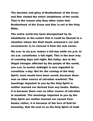The doctrine and glory of Brotherhood of the Cross
and Star eluded the entire inhabitants of the world.
That is the reason why they often claim that
Brotherhood of the Cross and Star is not in the Holy
Bible.
The entire world has been disorganized by its
inhabitants to the extent that it could be likened to a
situation where the thief steals someone's car and
reconstructs it, to conceal it from the real owner.
Six a.m. to six p.m. makes a full day while six p.m. to
six a.m. constitutes a full night. This is the best way
of counting days and night. But today, due to the
illegal changes effected by the people of the world,
one a.m. to twelve midnight is now regarded to
constitute a day. But for the coming of the Holy
Spirit, none would have been saved, because there
was no other source of salvation mankind. The
teachings imparted to you by the Holy Spirit is
neither learned nor derived from any books. Rather,
it is because there was no other source of salvation
to mankind. The teachings imparted to you by the
Holy Spirit are neither learned nor soured from
books; rather, it is because of the love of God for
humanity, that He sent to us the Holy Spirit of truth
 