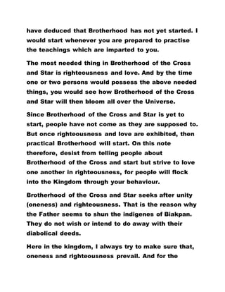 have deduced that Brotherhood has not yet started. I
would start whenever you are prepared to practise
the teachings which are imparted to you.
The most needed thing in Brotherhood of the Cross
and Star is righteousness and love. And by the time
one or two persons would possess the above needed
things, you would see how Brotherhood of the Cross
and Star will then bloom all over the Universe.
Since Brotherhood of the Cross and Star is yet to
start, people have not come as they are supposed to.
But once righteousness and love are exhibited, then
practical Brotherhood will start. On this note
therefore, desist from telling people about
Brotherhood of the Cross and start but strive to love
one another in righteousness, for people will flock
into the Kingdom through your behaviour.
Brotherhood of the Cross and Star seeks after unity
(oneness) and righteousness. That is the reason why
the Father seems to shun the indigenes of Biakpan.
They do not wish or intend to do away with their
diabolical deeds.
Here in the kingdom, I always try to make sure that,
oneness and righteousness prevail. And for the
 