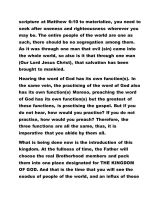 scripture at Matthew 6:10 to materialize, you need to
seek after oneness and righteousness wherever you
may be. The entire people of the world are one as
such, there should be no segregation among them.
As it was through one man that evil (sin) came into
the whole world, so also is it that through one man
(Our Lord Jesus Christ), that salvation has been
brought to mankind.
Hearing the word of God has its own function(s). In
the same vein, the practising of the word of God also
has its own function(s) Moreso, preaching the word
of God has its own function(s) but the greatest of
these functions, is practising the gospel. But if you
do not hear, how would you practise? If you do not
practise, how would you preach? Therefore, the
three functions are all the same, thus, it is
imperative that you abide by them all.
What is being done now is the introduction of this
kingdom. At the fullness of time, the Father will
choose the real Brotherhood members and pack
them into one place designated for THE KINGDOM
OF GOD. And that is the time that you will see the
exodus of people of the world, and an influx of these
 