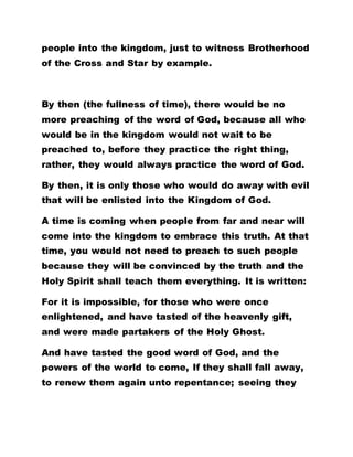 people into the kingdom, just to witness Brotherhood
of the Cross and Star by example.
By then (the fullness of time), there would be no
more preaching of the word of God, because all who
would be in the kingdom would not wait to be
preached to, before they practice the right thing,
rather, they would always practice the word of God.
By then, it is only those who would do away with evil
that will be enlisted into the Kingdom of God.
A time is coming when people from far and near will
come into the kingdom to embrace this truth. At that
time, you would not need to preach to such people
because they will be convinced by the truth and the
Holy Spirit shall teach them everything. It is written:
For it is impossible, for those who were once
enlightened, and have tasted of the heavenly gift,
and were made partakers of the Holy Ghost.
And have tasted the good word of God, and the
powers of the world to come, If they shall fall away,
to renew them again unto repentance; seeing they
 