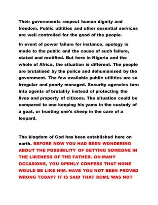 Their governments respect human dignity and
freedom. Public utilities and other essential services
are well controlled for the good of the people.
In event of power failure for instance, apology is
made to the public and the cause of such failure,
stated and rectified. But here in Nigeria and the
whole of Africa, the situation is different. The people
are brutalised by the police and dehumanised by the
government. The few available public utilities are so
irregular and poorly managed. Security agencies turn
into agents of brutality instead of protecting the
lives and property of citizens. The situation could be
compared to one keeping his yams in the custody of
a goat, or trusting one's sheep in the care of a
leopard.
The kingdom of God has been established here on
earth. BEFORE NOW YOU HAD BEEN WONDERING
ABOUT THE POSSIBILITY OF GETTING SOMEONE IN
THE LIKENESS OF THE FATHER. ON MANY
OCCASIONS, YOU OPENLY CONFESS THAT NONE
WOULD BE LIKE HIM. HAVE YOU NOT BEEN PROVED
WRONG TODAY? IT IS SAID THAT ROME WAS NOT
 