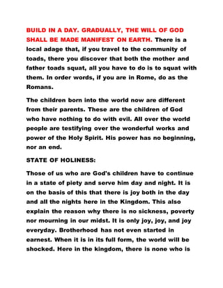 BUILD IN A DAY. GRADUALLY, THE WILL OF GOD
SHALL BE MADE MANIFEST ON EARTH. There is a
local adage that, if you travel to the community of
toads, there you discover that both the mother and
father toads squat, all you have to do is to squat with
them. In order words, if you are in Rome, do as the
Romans.
The children born into the world now are different
from their parents. These are the children of God
who have nothing to do with evil. All over the world
people are testifying over the wonderful works and
power of the Holy Spirit. His power has no beginning,
nor an end.
STATE OF HOLINESS:
Those of us who are God's children have to continue
in a state of piety and serve him day and night. It is
on the basis of this that there is joy both in the day
and all the nights here in the Kingdom. This also
explain the reason why there is no sickness, poverty
nor mourning in our midst. It is only joy, joy, and joy
everyday. Brotherhood has not even started in
earnest. When it is in its full form, the world will be
shocked. Here in the kingdom, there is none who is
 