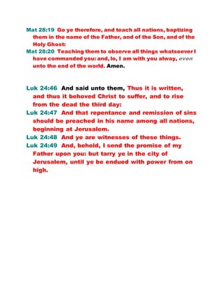 Mat 28:19 Go ye therefore, and teach all nations, baptizing
them in the name of the Father, and of the Son, and of the
Holy Ghost:
Mat 28:20 Teaching them to observe all things whatsoever I
have commanded you: and, lo, I am with you alway, even
unto the end of the world. Amen.
Luk 24:46 And said unto them, Thus it is written,
and thus it behoved Christ to suffer, and to rise
from the dead the third day:
Luk 24:47 And that repentance and remission of sins
should be preached in his name among all nations,
beginning at Jerusalem.
Luk 24:48 And ye are witnesses of these things.
Luk 24:49 And, behold, I send the promise of my
Father upon you: but tarry ye in the city of
Jerusalem, until ye be endued with power from on
high.
 