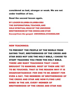 considered as bad, stranger or weak. We are not
under tradition of law.
Read the second lesson again.
BY LEADER OLUMBA OLUMBA OBU
THE SUPERNATURAL TEACHER, AND
SOLE SPIRITUAL HEAD OF THE UNIVERSE
BROTHERHOOD OF THE CROSS AND STAR
Excerpt from the gospel: UNIVERSAL EVANGELISM
………………………………………………………………………………………………………………………………………...
NEW TEACHINGS:
TO PREVENT THE PEOPLE OF THE WORLD FROM
SAYING THAT, BROTHERHOOD OF THE CROSS AND
STAR DOES NOT USE THE HOLY BIBLE, I CHOSE TO
START TEACHING YOU FROM THE HOLY BIBLE.
THERE ARE MANY TEACHINGS THAT I HAVE
BROUGHT TO MANKIND. MOST OF THEM ARE YET
TO BE TOUCHED. THAT IS THE REASON WHY IT IS
DISADVANTAGEOUS FOR ONE TO BE ABSENT FOR
EVEN A DAY. THE MEMBERS OF BROTHERHOOD OF
THE CROSS AND STAR ARE NOW FLYING LIKE
BIRDS IN THE AIR. EVERY MEMBER OF
BROTHERHOOD OF THE CROSS AND STAR HAS
 