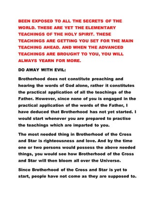 BEEN EXPOSED TO ALL THE SECRETS OF THE
WORLD. THESE ARE YET THE ELEMENTARY
TEACHINGS OF THE HOLY SPIRIT. THESE
TEACHINGS ARE GETTING YOU SET FOR THE MAIN
TEACHING AHEAD. AND WHEN THE ADVANCED
TEACHINGS ARE BROUGHT TO YOU, YOU WILL
ALWAYS YEARN FOR MORE.
DO AWAY WITH EVIL:
Brotherhood does not constitute preaching and
hearing the words of God alone, rather it constitutes
the practical application of all the teachings of the
Father. However, since none of you is engaged in the
practical application of the words of the Father, I
have deduced that Brotherhood has not yet started. I
would start whenever you are prepared to practise
the teachings which are imparted to you.
The most needed thing in Brotherhood of the Cross
and Star is righteousness and love. And by the time
one or two persons would possess the above needed
things, you would see how Brotherhood of the Cross
and Star will then bloom all over the Universe.
Since Brotherhood of the Cross and Star is yet to
start, people have not come as they are supposed to.
 