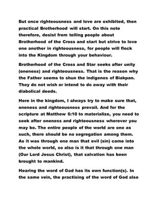 But once righteousness and love are exhibited, then
practical Brotherhood will start. On this note
therefore, desist from telling people about
Brotherhood of the Cross and start but strive to love
one another in righteousness, for people will flock
into the Kingdom through your behaviour.
Brotherhood of the Cross and Star seeks after unity
(oneness) and righteousness. That is the reason why
the Father seems to shun the indigenes of Biakpan.
They do not wish or intend to do away with their
diabolical deeds.
Here in the kingdom, I always try to make sure that,
oneness and righteousness prevail. And for the
scripture at Matthew 6:10 to materialize, you need to
seek after oneness and righteousness wherever you
may be. The entire people of the world are one as
such, there should be no segregation among them.
As it was through one man that evil (sin) came into
the whole world, so also is it that through one man
(Our Lord Jesus Christ), that salvation has been
brought to mankind.
Hearing the word of God has its own function(s). In
the same vein, the practising of the word of God also
 