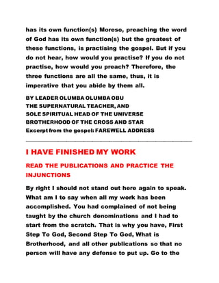 has its own function(s) Moreso, preaching the word
of God has its own function(s) but the greatest of
these functions, is practising the gospel. But if you
do not hear, how would you practise? If you do not
practise, how would you preach? Therefore, the
three functions are all the same, thus, it is
imperative that you abide by them all.
BY LEADER OLUMBA OLUMBA OBU
THE SUPERNATURAL TEACHER, AND
SOLE SPIRITUAL HEAD OF THE UNIVERSE
BROTHERHOOD OF THE CROSS AND STAR
Excerpt from the gospel: FAREWELL ADDRESS
…………………………………………………………………………………………………………………………………………………..……
I HAVE FINISHED MY WORK
READ THE PUBLICATIONS AND PRACTICE THE
INJUNCTIONS
By right I should not stand out here again to speak.
What am I to say when all my work has been
accomplished. You had complained of not being
taught by the church denominations and I had to
start from the scratch. That is why you have, First
Step To God, Second Step To God, What is
Brotherhood, and all other publications so that no
person will have any defense to put up. Go to the
 