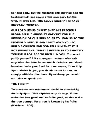 her own body, but the husband; and likewise also the
husband hath not power of his own body but the
wife. IN THIS ERA, THE ABOVE EXCERPT STANDS
REVOKED FOREVER.
OUR LORD JESUS CHRIST SHED HIS PRECIOUS
BLOOD ON THE CROSS AT CALVARY FOR THE
REMISSION OF OUR SINS SO AS TO LEAD US TO THE
PROMISED LAND. IF SOMEBODY ASKS YOU TO
BUILD A CHURCH FOR GOD TELL HIM THAT IT IS
NOT IMPORTANT. WHAT IS NEEDED IS TO SANCTIFY
YOURSELF FOR GOD TO DWELL IN YOU. You must
purify yourself. Like a pregnant woman who eats
only what the fetus in her womb dictates, you should
be selective in your food. In other words, if the Holy
Spirit abides in you, you should listen to Him, and
comply with His directives. By so doing you would
not think or speak evil.
THE TRINITY
Your actions and utterances would be directed by
the Holy Spirit. This explains why He says, Either
make the tree good and its fruits good, or else make
the tree corrupt; for a tree is known by his fruits.
(Matthew 12:33).
 