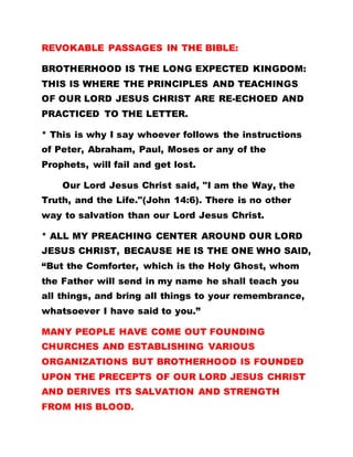 REVOKABLE PASSAGES IN THE BIBLE:
BROTHERHOOD IS THE LONG EXPECTED KINGDOM:
THIS IS WHERE THE PRINCIPLES AND TEACHINGS
OF OUR LORD JESUS CHRIST ARE RE-ECHOED AND
PRACTICED TO THE LETTER.
* This is why I say whoever follows the instructions
of Peter, Abraham, Paul, Moses or any of the
Prophets, will fail and get lost.
Our Lord Jesus Christ said, "I am the Way, the
Truth, and the Life."(John 14:6). There is no other
way to salvation than our Lord Jesus Christ.
* ALL MY PREACHING CENTER AROUND OUR LORD
JESUS CHRIST, BECAUSE HE IS THE ONE WHO SAID,
“But the Comforter, which is the Holy Ghost, whom
the Father will send in my name he shall teach you
all things, and bring all things to your remembrance,
whatsoever I have said to you.”
MANY PEOPLE HAVE COME OUT FOUNDING
CHURCHES AND ESTABLISHING VARIOUS
ORGANIZATIONS BUT BROTHERHOOD IS FOUNDED
UPON THE PRECEPTS OF OUR LORD JESUS CHRIST
AND DERIVES ITS SALVATION AND STRENGTH
FROM HIS BLOOD.
 