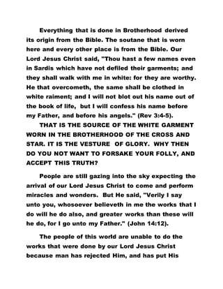 Everything that is done in Brotherhood derived
its origin from the Bible. The soutane that is worn
here and every other place is from the Bible. Our
Lord Jesus Christ said, "Thou hast a few names even
in Sardis which have not defiled their garments; and
they shall walk with me in white: for they are worthy.
He that overcometh, the same shall be clothed in
white raiment; and I will not blot out his name out of
the book of life, but I will confess his name before
my Father, and before his angels." (Rev 3:4-5).
THAT IS THE SOURCE OF THE WHITE GARMENT
WORN IN THE BROTHERHOOD OF THE CROSS AND
STAR. IT IS THE VESTURE OF GLORY. WHY THEN
DO YOU NOT WANT TO FORSAKE YOUR FOLLY, AND
ACCEPT THIS TRUTH?
People are still gazing into the sky expecting the
arrival of our Lord Jesus Christ to come and perform
miracles and wonders. But He said, "Verily I say
unto you, whosoever believeth in me the works that I
do will he do also, and greater works than these will
he do, for I go unto my Father." (John 14:12).
The people of this world are unable to do the
works that were done by our Lord Jesus Christ
because man has rejected Him, and has put His
 