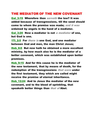 THE MEDIATOR OF THE NEW COVENANT
Gal_3:19 Wherefore then serveth the law? It was
added because of transgressions, till the seed should
come to whom the promise was made; and it was
ordained by angels in the hand of a mediator.
Gal_3:20 Now a mediator is not a mediator of one,
but God is one.
1Ti_2:5 For there is one God, and one mediator
between God and men, the man Christ Jesus;
Heb_8:6 But now hath he obtained a more excellent
ministry, by how much also he is the mediator of a
better covenant, which was established upon better
promises.
Heb_9:15 And for this cause he is the mediator of
the new testament, that by means of death, for the
redemption of the transgressions that were under
the first testament, they which are called might
receive the promise of eternal inheritance.
Heb_12:24 And to Jesus the mediator of the new
covenant, and to the blood of sprinkling, that
speaketh better things than that of Abel.
 