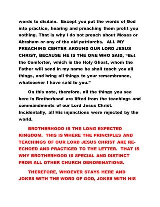 words to disdain. Except you put the words of God
into practice, hearing and preaching them profit you
nothing. That is why I do not preach about Moses or
Abraham or any of the old patriarchs. ALL MY
PREACHING CENTER AROUND OUR LORD JESUS
CHRIST, BECAUSE HE IS THE ONE WHO SAID, “But
the Comforter, which is the Holy Ghost, whom the
Father will send in my name he shall teach you all
things, and bring all things to your remembrance,
whatsoever I have said to you.”
On this note, therefore, all the things you see
here in Brotherhood are lifted from the teachings and
commandments of our Lord Jesus Christ.
Incidentally, all His injunctions were rejected by the
world.
BROTHERHOOD IS THE LONG EXPECTED
KINGDOM. THIS IS WHERE THE PRINCIPLES AND
TEACHINGS OF OUR LORD JESUS CHRIST ARE RE-
ECHOED AND PRACTICED TO THE LETTER. THAT IS
WHY BROTHERHOOD IS SPECIAL AND DISTINCT
FROM ALL OTHER CHURCH DENOMINATIONS.
THEREFORE, WHOEVER STAYS HERE AND
JOKES WITH THE WORD OF GOD, JOKES WITH HIS
 