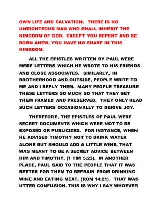 OWN LIFE AND SALVATION. THERE IS NO
UNRIGHTEOUS MAN WHO SHALL INHERIT THE
KINGDOM OF GOD. EXCEPT YOU REPENT AND BE
BORN ANEW, YOU HAVE NO SHARE IN THIS
KINGDOM.
ALL THE EPISTLES WRITTEN BY PAUL WERE
MERE LETTERS WHICH HE WROTE TO HIS FRIENDS
AND CLOSE ASSOCIATES. SIMILARLY, IN
BROTHERHOOD AND OUTSIDE, PEOPLE WRITE TO
ME AND I REPLY THEM. MANY PEOPLE TREASURE
THESE LETTERS SO MUCH SO THAT THEY GET
THEM FRAMED AND PRESERVED. THEY ONLY READ
SUCH LETTERS OCCASIONALLY TO DERIVE JOY.
THEREFORE, THE EPISTLES OF PAUL WERE
SECRET DOCUMENTS WHICH WERE NOT TO BE
EXPOSED OR PUBLICIZED. FOR INSTANCE, WHEN
HE ADVISED TIMOTHY NOT TO DRINK WATER
ALONE BUT SHOULD ADD A LITTLE WINE, THAT
WAS MEANT TO BE A SECRET ADVICE BETWEEN
HIM AND TIMOTHY. (1 TIM 5:23). IN ANOTHER
PLACE, PAUL SAID TO THE PEOPLE THAT IT WAS
BETTER FOR THEM TO REFRAIN FROM DRINKING
WINE AND EATING MEAT. (ROM 14:21). THAT WAS
UTTER CONFUSION. THIS IS WHY I SAY WHOEVER
 