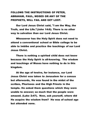 FOLLOWS THE INSTRUCTIONS OF PETER,
ABRAHAM, PAUL, MOSES OR ANY OF THE
PROPHETS, WILL FAIL AND GET LOST.
Our Lord Jesus Christ said, "I am the Way, the
Truth, and the Life."(John 14:6). There is no other
way to salvation than our Lord Jesus Christ.
Whosoever has the Holy Spirit does not need to
attend a conventional school or Bible college to be
able to imbibe and practice the teachings of our Lord
Jesus Christ.
There is nothing a spirited child does not know
because the Holy Spirit is all-knowing. The wisdom
and teachings of Moses have nothing to do in this
kingdom.
At the age of twelve, for instance, our Lord
Jesus Christ was taken to Jerusalem for a census
but afterwards, He was found in the midst of the
scribes, Pharisees and the High Priests in the
temple. He asked them questions which they were
unable to answer; so much that the people were
amazed. (Luke 2:47). Now, ask yourself, where did
He acquire the wisdom from? He was of school age
but attended none.
 