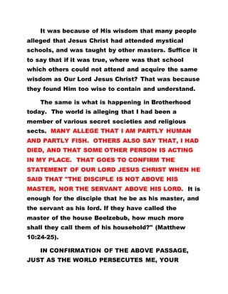 It was because of His wisdom that many people
alleged that Jesus Christ had attended mystical
schools, and was taught by other masters. Suffice it
to say that if it was true, where was that school
which others could not attend and acquire the same
wisdom as Our Lord Jesus Christ? That was because
they found Him too wise to contain and understand.
The same is what is happening in Brotherhood
today. The world is alleging that I had been a
member of various secret societies and religious
sects. MANY ALLEGE THAT I AM PARTLY HUMAN
AND PARTLY FISH. OTHERS ALSO SAY THAT, I HAD
DIED, AND THAT SOME OTHER PERSON IS ACTING
IN MY PLACE. THAT GOES TO CONFIRM THE
STATEMENT OF OUR LORD JESUS CHRIST WHEN HE
SAID THAT "THE DISCIPLE IS NOT ABOVE HIS
MASTER, NOR THE SERVANT ABOVE HIS LORD. It is
enough for the disciple that he be as his master, and
the servant as his lord. If they have called the
master of the house Beelzebub, how much more
shall they call them of his household?" (Matthew
10:24-25).
IN CONFIRMATION OF THE ABOVE PASSAGE,
JUST AS THE WORLD PERSECUTES ME, YOUR
 