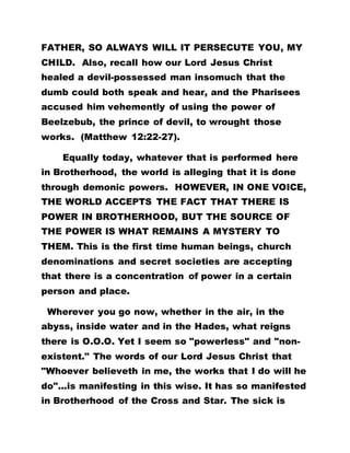 FATHER, SO ALWAYS WILL IT PERSECUTE YOU, MY
CHILD. Also, recall how our Lord Jesus Christ
healed a devil-possessed man insomuch that the
dumb could both speak and hear, and the Pharisees
accused him vehemently of using the power of
Beelzebub, the prince of devil, to wrought those
works. (Matthew 12:22-27).
Equally today, whatever that is performed here
in Brotherhood, the world is alleging that it is done
through demonic powers. HOWEVER, IN ONE VOICE,
THE WORLD ACCEPTS THE FACT THAT THERE IS
POWER IN BROTHERHOOD, BUT THE SOURCE OF
THE POWER IS WHAT REMAINS A MYSTERY TO
THEM. This is the first time human beings, church
denominations and secret societies are accepting
that there is a concentration of power in a certain
person and place.
Wherever you go now, whether in the air, in the
abyss, inside water and in the Hades, what reigns
there is O.O.O. Yet I seem so "powerless" and "non-
existent." The words of our Lord Jesus Christ that
"Whoever believeth in me, the works that I do will he
do"...is manifesting in this wise. It has so manifested
in Brotherhood of the Cross and Star. The sick is
 