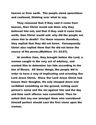 heaven or from earth. The people stood speechless
and confused, thinking over what to say.
They reasoned that if they said it come from
heaven, then Christ would ask them why they
believed him not; and that if they said it came from
earth, then Christ would ask: why did the people not
stone him to death? For these reasons therefore,
they replied that they did not know. Consequently
Christ also replied them that He did not know the
source of His power.(Matthew 21: 23-27).
At another time, they brought before the Lord, a
woman caught in the very act of adultery, and
wanted Him to determine her fate according to the
law of Moses. All these things, the people did in
order to have a way of implicating and arresting Our
Lord Jesus Christ. Since Our Lord Jesus Christ had
known their thoughts, He only stooped down and
scribbled something on the ground, writing each
person's name and the sin against him and the day
and time such offense was committed. Then he
asked that any one amongst them who considered
himself perfect should cast the first stone upon the
woman.
 