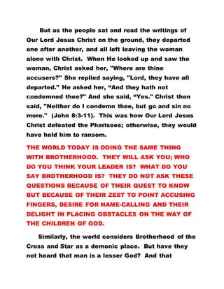 But as the people sat and read the writings of
Our Lord Jesus Christ on the ground, they departed
one after another, and all left leaving the woman
alone with Christ. When He looked up and saw the
woman, Christ asked her, "Where are thine
accusers?" She replied saying, "Lord, they have all
departed." He asked her, “And they hath not
condemned thee?" And she said, “Yes." Christ then
said, "Neither do I condemn thee, but go and sin no
more." (John 8:3-11). This was how Our Lord Jesus
Christ defeated the Pharisees; otherwise, they would
have held him to ransom.
THE WORLD TODAY IS DOING THE SAME THING
WITH BROTHERHOOD. THEY WILL ASK YOU; WHO
DO YOU THINK YOUR LEADER IS? WHAT DO YOU
SAY BROTHERHOOD IS? THEY DO NOT ASK THESE
QUESTIONS BECAUSE OF THEIR QUEST TO KNOW
BUT BECAUSE OF THEIR ZEST TO POINT ACCUSING
FINGERS, DESIRE FOR NAME-CALLING AND THEIR
DELIGHT IN PLACING OBSTACLES ON THE WAY OF
THE CHILDREN OF GOD.
Similarly, the world considers Brotherhood of the
Cross and Star as a demonic place. But have they
not heard that man is a lesser God? And that
 