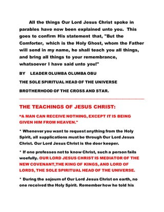 All the things Our Lord Jesus Christ spoke in
parables have now been explained unto you. This
goes to confirm His statement that, "But the
Comforter, which is the Holy Ghost, whom the Father
will send in my name, he shall teach you all things,
and bring all things to your remembrance,
whatsoever I have said unto you!"
BY LEADER OLUMBA OLUMBA OBU
THE SOLE SPIRITUAL HEAD OF THE UNIVERSE
BROTHERHOOD OF THE CROSS AND STAR.
…………………………………………………………………………………………………………………………………………………………
THE TEACHINGS OF JESUS CHRIST:
“A MAN CAN RECEIVE NOTHING, EXCEPT IT IS BEING
GIVEN HIM FROM HEAVEN."
* Whenever you want to request anything from the Holy
Spirit, all supplications must be through Our Lord Jesus
Christ. Our Lord Jesus Christ is the door keeper.
* If one professes not to know Christ, such a person fails
woefully. OUR LORD JESUS CHRIST IS MEDIATOR OF THE
NEW COVENANT,THE KING OF KINGS, AND LORD OF
LORDS, THE SOLE SPIRITUAL HEAD OF THE UNIVERSE.
* During the sojourn of Our Lord Jesus Christ on earth, no
one received the Holy Spirit. Remember how he told his
 