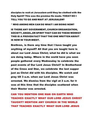 disciples to wait at Jerusalem until they be clothed with the
Holy Spirit? This was the promise He made. TODAY DO I
TELL YOU TO GO AND WAIT AT JERUSALEM?
* WHO AMONG MEN CAN DO WHAT I AM DOING NOW?
IS THERE ANY GOVERNMENT, CHURCH ORGANIZATION,
SOCIETY, ANGEL,OR SPIRIT THAT CAN DO THESE WORKS?
THIS IS A PROVEN FACT THAT THE ONE WRITTEN ABOUT
IS NOW IN YOUR MIDST.
Brethren, is there any time that I have taught you
anything of myself? All that you are taught here is
about our Lord Jesus Christ; what he did is what we
are doing today. Where in the world have you seen
people gathered every Wednesday to celebrate the
past events of Our Lord Jesus Christ? In Brotherhood
of the Cross and Star, we celebrate the last supper
just as Christ did with his disciples. We watch and
pray till 3 a.m. when our Lord Jesus Christ was
arrested. We dismiss from the vigil at 3 a.m. for it
was at this time that the disciples scattered when
their Master was arrested.
CAN YOU MENTION ONE MAN ON EARTH WHO
TEACHES EXACTLY WHAT OUR LORD JESUS CHRIST
TAUGHT? MENTION ANY CHURCH IN THE WORLD
THAT TEACHES EXACTLY WHAT OUR LORD JESUS
 