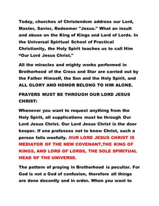 Today, churches of Christendom address our Lord,
Master, Savior, Redeemer "Jesus." What an insult
and abuse on the King of Kings and Lord of Lords. In
the Universal Spiritual School of Practical
Christianity, the Holy Spirit teaches us to call Him
“Our Lord Jesus Christ."
All the miracles and mighty works performed in
Brotherhood of the Cross and Star are carried out by
the Father Himself, the Son and the Holy Spirit, and
ALL GLORY AND HONOR BELONG TO HIM ALONE.
PRAYERS MUST BE THROUGH OUR LORD JESUS
CHRIST:
Whenever you want to request anything from the
Holy Spirit, all supplications must be through Our
Lord Jesus Christ. Our Lord Jesus Christ is the door
keeper. If one professes not to know Christ, such a
person fails woefully. OUR LORD JESUS CHRIST IS
MEDIATOR OF THE NEW COVENANT,THE KING OF
KINGS, AND LORD OF LORDS, THE SOLE SPIRITUAL
HEAD OF THE UNIVERSE.
The pattern of praying in Brotherhood is peculiar. For
God is not a God of confusion, therefore all things
are done decently and in order. When you want to
 