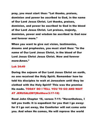 pray, you must start thus: "Let thanks, praises,
dominion and power be ascribed to God, in the name
of Our Lord Jesus Christ. Let thanks, praises,
dominion, and power be ascribed to God in the blood
of Our Lord Jesus Christ. Let praises, majesty,
dominion, power and wisdom be ascribed to God now
and forever more."
When you want to give out vision, testimonies,
dreams and prophesies, you must start thus: "In the
name of Our Lord Jesus Christ, in the blood of Our
Lord Jesus Christ Jesus Christ. Now and forever
more-Amen."
Luk 24:49
During the sojourn of Our Lord Jesus Christ on earth,
no one received the Holy Spirit. Remember how he
told his disciples to wait at Jerusalem until they be
clothed with the Holy Spirit? This was the promise
He made. TODAY DO I TELL YOU TO GO AND WAIT
AT JERUSALEM?(Matthew3:17-18)
Read John Chapter 16, verses 7-11: "Nevertheless, I
tell you truth: It is expedient for you that I go away:
for if I go not away, the Comforter will not come unto
you. And when He comes, He will reprove the world
 