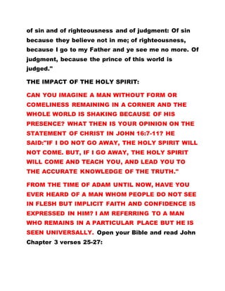 of sin and of righteousness and of judgment: Of sin
because they believe not in me; of righteousness,
because I go to my Father and ye see me no more. Of
judgment, because the prince of this world is
judged."
THE IMPACT OF THE HOLY SPIRIT:
CAN YOU IMAGINE A MAN WITHOUT FORM OR
COMELINESS REMAINING IN A CORNER AND THE
WHOLE WORLD IS SHAKING BECAUSE OF HIS
PRESENCE? WHAT THEN IS YOUR OPINION ON THE
STATEMENT OF CHRIST IN JOHN 16:7-11? HE
SAID:"IF I DO NOT GO AWAY, THE HOLY SPIRIT WILL
NOT COME. BUT, IF I GO AWAY, THE HOLY SPIRIT
WILL COME AND TEACH YOU, AND LEAD YOU TO
THE ACCURATE KNOWLEDGE OF THE TRUTH."
FROM THE TIME OF ADAM UNTIL NOW, HAVE YOU
EVER HEARD OF A MAN WHOM PEOPLE DO NOT SEE
IN FLESH BUT IMPLICIT FAITH AND CONFIDENCE IS
EXPRESSED IN HIM? I AM REFERRING TO A MAN
WHO REMAINS IN A PARTICULAR PLACE BUT HE IS
SEEN UNIVERSALLY. Open your Bible and read John
Chapter 3 verses 25-27:
 