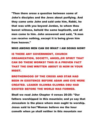 "Then there arose a question between some of
John's disciples and the Jews about purifying. And
they came unto John and said unto him, Rabbi, he
that was with you beyond Jordan, to whom thou
barest witness, behold the same baptizeth, and all
men come to him. John answered and said, "A man
can receive nothing, except it is being given him
from heaven."
WHO AMONG MEN CAN DO WHAT I AM DOING NOW?
IS THERE ANY GOVERNMENT, CHURCH
ORGANIZATION, SOCIETY, ANGEL,OR SPIRIT THAT
CAN DO THESE WORKS? THIS IS A PROVEN FACT
THAT THE ONE WRITTEN ABOUT IS NOW IN YOUR
MIDST.
BROTHERHOOD OF THE CROSS AND STAR HAD
BEEN IN EXISTENCE BEFORE ADAM AND EVE WERE
CREATED. LEADER OLUMBA OLUMBA OBU HAD
EXISTED BEFORE THE WORLD WAS FORMED.
Shall we read John Chapter 4 verses 20-25: "Our
fathers worshipped in this mountain; and ye say that
Jerusalem is the place where men ought to worship.
Jesus said to her:"Woman believe me the hour
cometh when ye shall neither in this mountain nor
 