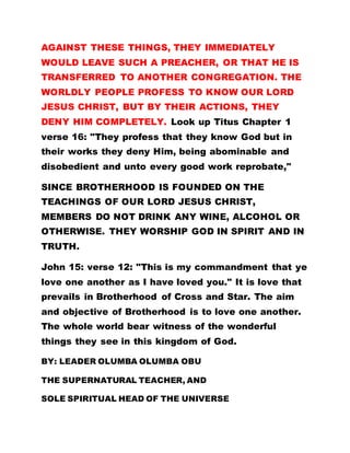 AGAINST THESE THINGS, THEY IMMEDIATELY
WOULD LEAVE SUCH A PREACHER, OR THAT HE IS
TRANSFERRED TO ANOTHER CONGREGATION. THE
WORLDLY PEOPLE PROFESS TO KNOW OUR LORD
JESUS CHRIST, BUT BY THEIR ACTIONS, THEY
DENY HIM COMPLETELY. Look up Titus Chapter 1
verse 16: "They profess that they know God but in
their works they deny Him, being abominable and
disobedient and unto every good work reprobate,"
SINCE BROTHERHOOD IS FOUNDED ON THE
TEACHINGS OF OUR LORD JESUS CHRIST,
MEMBERS DO NOT DRINK ANY WINE, ALCOHOL OR
OTHERWISE. THEY WORSHIP GOD IN SPIRIT AND IN
TRUTH.
John 15: verse 12: "This is my commandment that ye
love one another as I have loved you." It is love that
prevails in Brotherhood of Cross and Star. The aim
and objective of Brotherhood is to love one another.
The whole world bear witness of the wonderful
things they see in this kingdom of God.
BY: LEADER OLUMBA OLUMBA OBU
THE SUPERNATURAL TEACHER, AND
SOLE SPIRITUAL HEAD OF THE UNIVERSE
 
