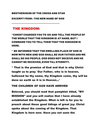 BROTHERHOOD OF THE CROSS AND STAR
EXCERPT FROM : THE NEW NAME OF GOD
………………………………………………………………………………………
THE KINGDOM:
*CHRIST CHARGED YOU TO GO AND TELL THE PEOPLE OF
THE WORLD THAT THE KINGDOM IS AT HAND. BUT I
COMMAND YOU TO TELL THEM THAT THE KINGDOM IS
HERE.
* BE INFORMED THAT THE DWELLING PLACE OF GOD IS
NOW WITH MEN AND GOD SHALL BE OUR FATHER AND WE
SHALL BE HIS PEOPLE. GOD DOES NOT DECEIVE AND HE
CANNOT BE DECEIVED, EVEN TILL ETERNITY.
* That is the promise of God and that is why Christ
taught us to pray `Our Father, who is in heaven,
hallowed be thy name, thy Kingdom come, thy will be
done on earth as it is in Heaven...'
THE CHILDREN OF GOD HAVE ARRIVED
Beloved, you should read that pamphlet titled, "MY
MISSION" and you will realize that I have already
established the Kingdom. What is left is for you to
preach about these good tidings of great joy. Christ
spoke about the coming of the Kingdom. That
Kingdom is here now. Have you not seen the
 