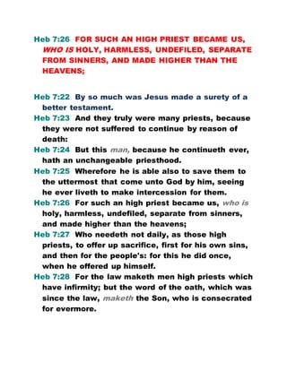 Heb 7:26 FOR SUCH AN HIGH PRIEST BECAME US,
WHO IS HOLY, HARMLESS, UNDEFILED, SEPARATE
FROM SINNERS, AND MADE HIGHER THAN THE
HEAVENS;
Heb 7:22 By so much was Jesus made a surety of a
better testament.
Heb 7:23 And they truly were many priests, because
they were not suffered to continue by reason of
death:
Heb 7:24 But this man, because he continueth ever,
hath an unchangeable priesthood.
Heb 7:25 Wherefore he is able also to save them to
the uttermost that come unto God by him, seeing
he ever liveth to make intercession for them.
Heb 7:26 For such an high priest became us, who is
holy, harmless, undefiled, separate from sinners,
and made higher than the heavens;
Heb 7:27 Who needeth not daily, as those high
priests, to offer up sacrifice, first for his own sins,
and then for the people's: for this he did once,
when he offered up himself.
Heb 7:28 For the law maketh men high priests which
have infirmity; but the word of the oath, which was
since the law, maketh the Son, who is consecrated
for evermore.
 
