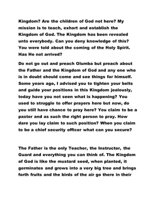 Kingdom? Are the children of God not here? My
mission is to teach, exhort and establish the
Kingdom of God. The Kingdom has been revealed
unto everybody. Can you deny knowledge of this?
You were told about the coming of the Holy Spirit.
Has He not arrived?
Do not go out and preach Olumba but preach about
the Father and the Kingdom of God and any one who
is in doubt should come and see things for himself.
Some years ago, I advised you to tighten your belts
and guide your positions in this Kingdom jealously,
today have you not seen what is happening? You
used to struggle to offer prayers here but now, do
you still have chance to pray here? You claim to be a
pastor and as such the right person to pray. How
dare you lay claim to such position? When you claim
to be a chief security officer what can you secure?
The Father is the only Teacher, the Instructor, the
Guard and everything you can think of. The Kingdom
of God is like the mustard seed, when planted, it
germinates and grows into a very big tree and brings
forth fruits and the birds of the air go there in their
 