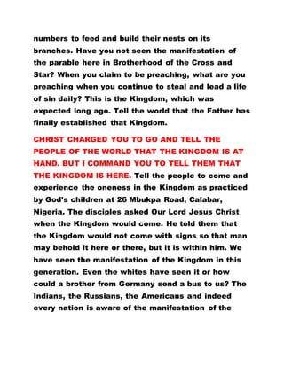 numbers to feed and build their nests on its
branches. Have you not seen the manifestation of
the parable here in Brotherhood of the Cross and
Star? When you claim to be preaching, what are you
preaching when you continue to steal and lead a life
of sin daily? This is the Kingdom, which was
expected long ago. Tell the world that the Father has
finally established that Kingdom.
CHRIST CHARGED YOU TO GO AND TELL THE
PEOPLE OF THE WORLD THAT THE KINGDOM IS AT
HAND. BUT I COMMAND YOU TO TELL THEM THAT
THE KINGDOM IS HERE. Tell the people to come and
experience the oneness in the Kingdom as practiced
by God's children at 26 Mbukpa Road, Calabar,
Nigeria. The disciples asked Our Lord Jesus Christ
when the Kingdom would come. He told them that
the Kingdom would not come with signs so that man
may behold it here or there, but it is within him. We
have seen the manifestation of the Kingdom in this
generation. Even the whites have seen it or how
could a brother from Germany send a bus to us? The
Indians, the Russians, the Americans and indeed
every nation is aware of the manifestation of the
 