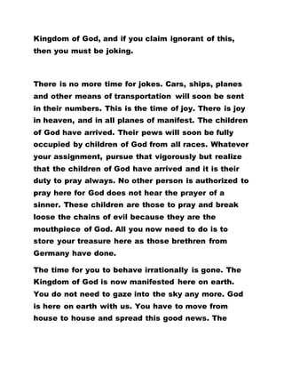 Kingdom of God, and if you claim ignorant of this,
then you must be joking.
There is no more time for jokes. Cars, ships, planes
and other means of transportation will soon be sent
in their numbers. This is the time of joy. There is joy
in heaven, and in all planes of manifest. The children
of God have arrived. Their pews will soon be fully
occupied by children of God from all races. Whatever
your assignment, pursue that vigorously but realize
that the children of God have arrived and it is their
duty to pray always. No other person is authorized to
pray here for God does not hear the prayer of a
sinner. These children are those to pray and break
loose the chains of evil because they are the
mouthpiece of God. All you now need to do is to
store your treasure here as those brethren from
Germany have done.
The time for you to behave irrationally is gone. The
Kingdom of God is now manifested here on earth.
You do not need to gaze into the sky any more. God
is here on earth with us. You have to move from
house to house and spread this good news. The
 