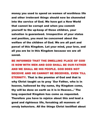 money you used to spend on women of worthless life
and other irrelevant things should now be channeled
into the service of God. We have got a New World
that cannot be corrupt and when you commit
yourself to the up-keep of these children, your
salvation is guaranteed. Irrespective of your status
and position, you must be concerned about the
welfare of the children of God. We are all part and
parcel of this Kingdom. Let your mind, your love, and
all you are be in this Kingdom because we are all
saved.
BE INFORMED THAT THE DWELLING PLACE OF GOD
IS NOW WITH MEN AND GOD SHALL BE OUR FATHER
AND WE SHALL BE HIS PEOPLE. GOD DOES NOT
DECEIVE AND HE CANNOT BE DECEIVED, EVEN TILL
ETERNITY. That is the promise of God and that is
why Christ taught us to pray `Our Father, who is in
heaven, hallowed be thy name, thy Kingdom come,
thy will be done on earth as it is in Heaven...' The
long expected Kingdom has come as requested.
Therefore you have to rejoice about this and lead a
good and righteous life, forsaking all manners of
unruly behaviors. All the things Christ testified about
 