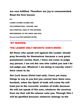 are now fulfilled. Therefore our joy is consummated.
Read the first lesson:
BY:
LEADER OLUMBA OLUMBA OBU
THE SUPERNATURAL TEACHER, AND
SOLE SPIRITUAL HEAD OF THE UNIVERSE
BROTHERHOOD OF THE CROSS AND STAR
Excerpt from:THE KINGDOM WITHIN
………………………………………………………………………………………………………………………………………
MY MISSION:
THE LEADER ONLY REVISITS GOD'S WORD
All those who speak evil against the Leader should
pray fervently for themselves because a very great
punishment awaits them. I have not come to judge
any person. I am not the one who called you and I do
not judge you. Whatever I am doing is exactly what I
have come to do.
Our Lord Jesus Christ had said, I have yet many
things to say to you but you cannot bear them now,
howbeit, when the Spirit of truth will come He will
lead you to the accurate wisdom of truth; because
He will not speak of His own, whatever He receives
from me that will He release unto you. Through Him I
will be glorified because whatever belongs to the
 