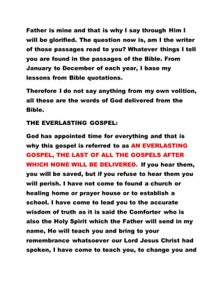 Father is mine and that is why I say through Him I
will be glorified. The question now is, am I the writer
of those passages read to you? Whatever things I tell
you are found in the passages of the Bible. From
January to December of each year, I base my
lessons from Bible quotations.
Therefore I do not say anything from my own volition,
all these are the words of God delivered from the
Bible.
THE EVERLASTING GOSPEL:
God has appointed time for everything and that is
why this gospel is referred to as AN EVERLASTING
GOSPEL, THE LAST OF ALL THE GOSPELS AFTER
WHICH NONE WILL BE DELIVERED. If you hear them,
you will be saved, but if you refuse to hear them you
will perish. I have not come to found a church or
healing home or prayer house or to establish a
school. I have come to lead you to the accurate
wisdom of truth as it is said the Comforter who is
also the Holy Spirit which the Father will send in my
name, He will teach you and bring to your
remembrance whatsoever our Lord Jesus Christ had
spoken, I have come to teach you, to change you and
 